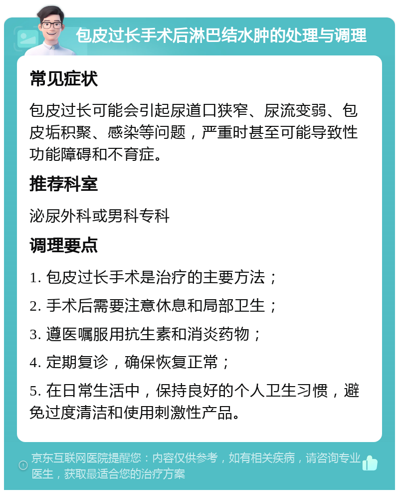 包皮过长手术后淋巴结水肿的处理与调理 常见症状 包皮过长可能会引起尿道口狭窄、尿流变弱、包皮垢积聚、感染等问题，严重时甚至可能导致性功能障碍和不育症。 推荐科室 泌尿外科或男科专科 调理要点 1. 包皮过长手术是治疗的主要方法； 2. 手术后需要注意休息和局部卫生； 3. 遵医嘱服用抗生素和消炎药物； 4. 定期复诊，确保恢复正常； 5. 在日常生活中，保持良好的个人卫生习惯，避免过度清洁和使用刺激性产品。