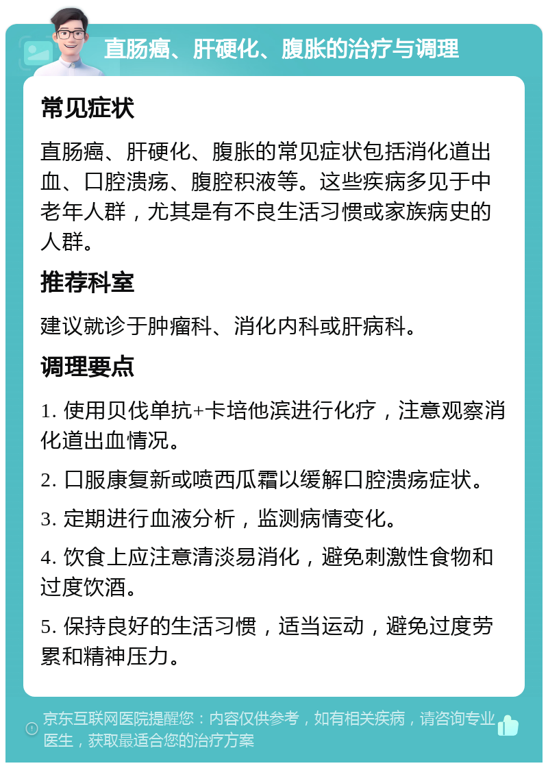 直肠癌、肝硬化、腹胀的治疗与调理 常见症状 直肠癌、肝硬化、腹胀的常见症状包括消化道出血、口腔溃疡、腹腔积液等。这些疾病多见于中老年人群，尤其是有不良生活习惯或家族病史的人群。 推荐科室 建议就诊于肿瘤科、消化内科或肝病科。 调理要点 1. 使用贝伐单抗+卡培他滨进行化疗，注意观察消化道出血情况。 2. 口服康复新或喷西瓜霜以缓解口腔溃疡症状。 3. 定期进行血液分析，监测病情变化。 4. 饮食上应注意清淡易消化，避免刺激性食物和过度饮酒。 5. 保持良好的生活习惯，适当运动，避免过度劳累和精神压力。