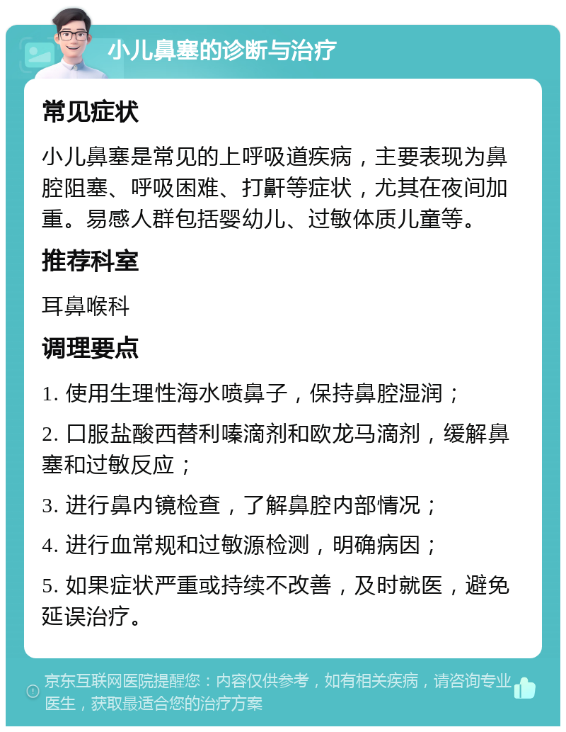 小儿鼻塞的诊断与治疗 常见症状 小儿鼻塞是常见的上呼吸道疾病，主要表现为鼻腔阻塞、呼吸困难、打鼾等症状，尤其在夜间加重。易感人群包括婴幼儿、过敏体质儿童等。 推荐科室 耳鼻喉科 调理要点 1. 使用生理性海水喷鼻子，保持鼻腔湿润； 2. 口服盐酸西替利嗪滴剂和欧龙马滴剂，缓解鼻塞和过敏反应； 3. 进行鼻内镜检查，了解鼻腔内部情况； 4. 进行血常规和过敏源检测，明确病因； 5. 如果症状严重或持续不改善，及时就医，避免延误治疗。