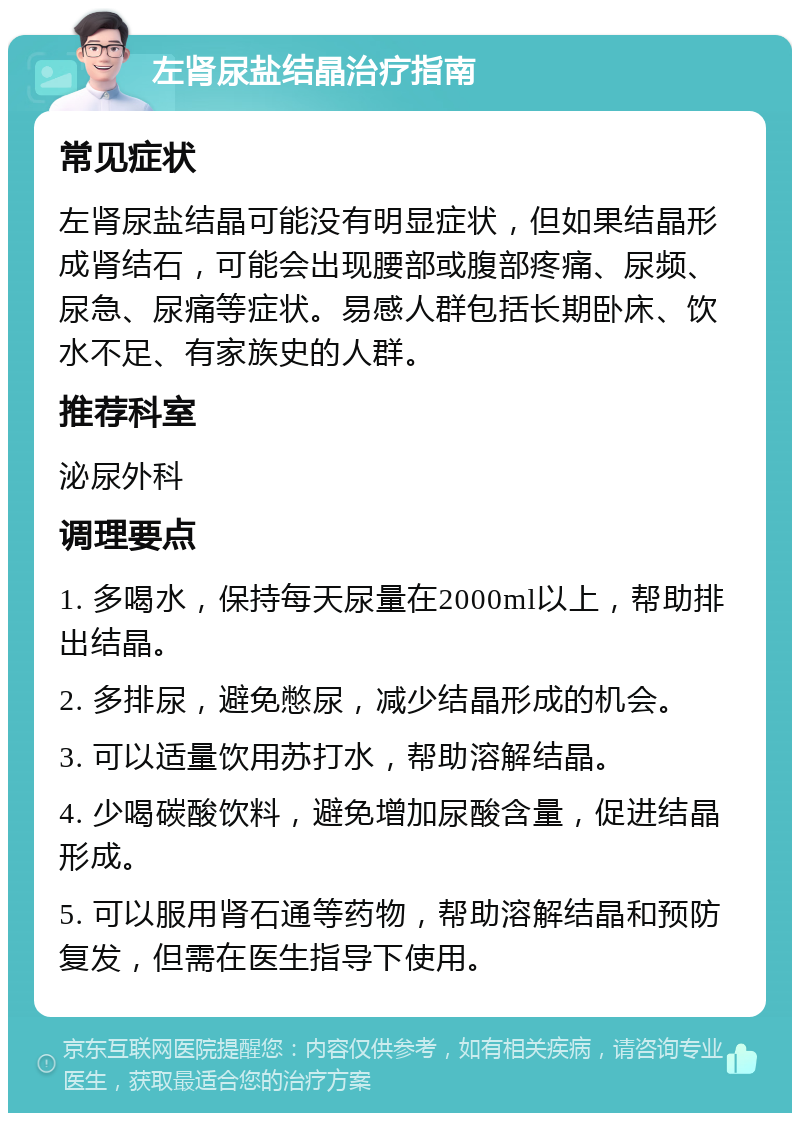 左肾尿盐结晶治疗指南 常见症状 左肾尿盐结晶可能没有明显症状，但如果结晶形成肾结石，可能会出现腰部或腹部疼痛、尿频、尿急、尿痛等症状。易感人群包括长期卧床、饮水不足、有家族史的人群。 推荐科室 泌尿外科 调理要点 1. 多喝水，保持每天尿量在2000ml以上，帮助排出结晶。 2. 多排尿，避免憋尿，减少结晶形成的机会。 3. 可以适量饮用苏打水，帮助溶解结晶。 4. 少喝碳酸饮料，避免增加尿酸含量，促进结晶形成。 5. 可以服用肾石通等药物，帮助溶解结晶和预防复发，但需在医生指导下使用。