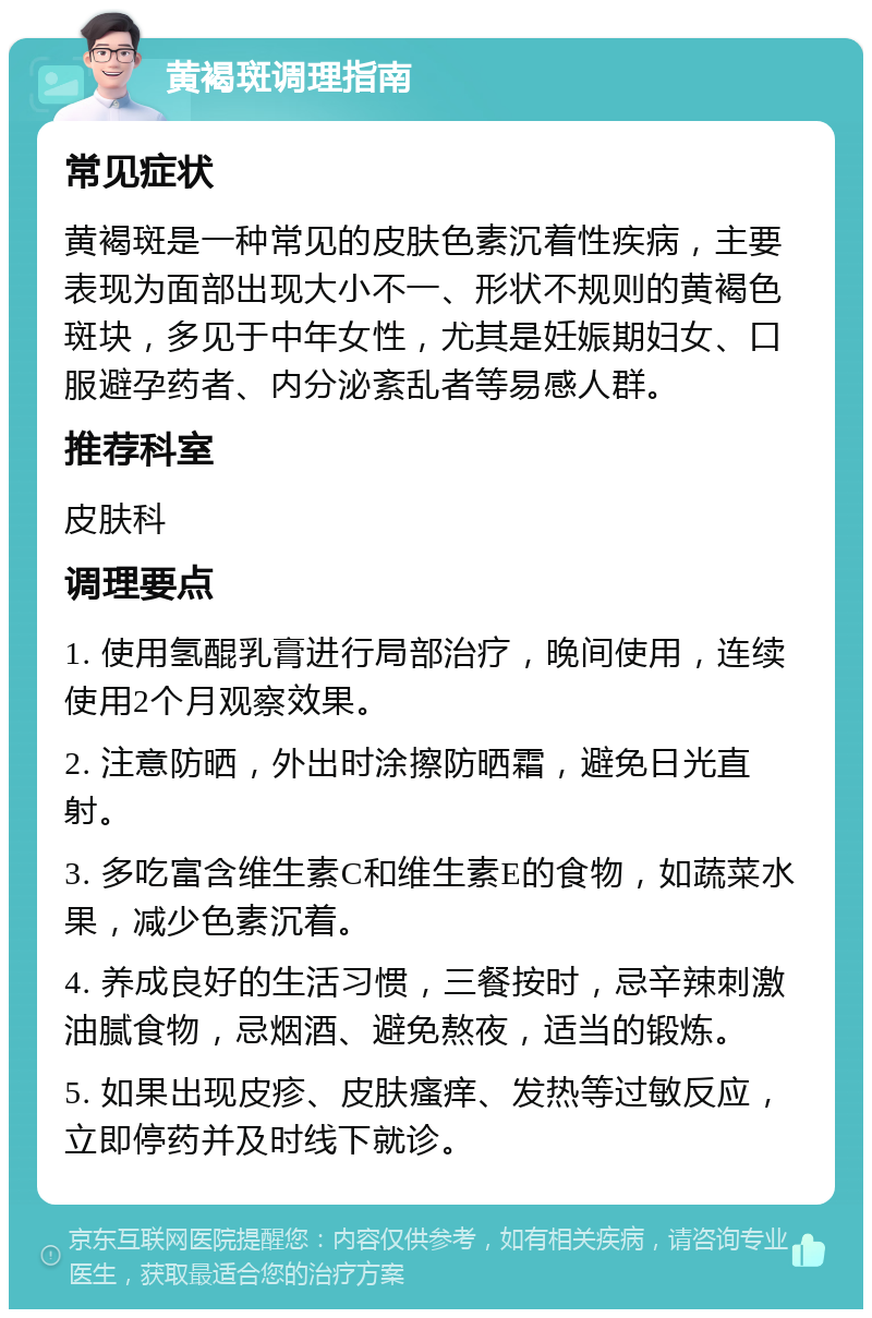 黄褐斑调理指南 常见症状 黄褐斑是一种常见的皮肤色素沉着性疾病，主要表现为面部出现大小不一、形状不规则的黄褐色斑块，多见于中年女性，尤其是妊娠期妇女、口服避孕药者、内分泌紊乱者等易感人群。 推荐科室 皮肤科 调理要点 1. 使用氢醌乳膏进行局部治疗，晚间使用，连续使用2个月观察效果。 2. 注意防晒，外出时涂擦防晒霜，避免日光直射。 3. 多吃富含维生素C和维生素E的食物，如蔬菜水果，减少色素沉着。 4. 养成良好的生活习惯，三餐按时，忌辛辣刺激油腻食物，忌烟酒、避免熬夜，适当的锻炼。 5. 如果出现皮疹、皮肤瘙痒、发热等过敏反应，立即停药并及时线下就诊。