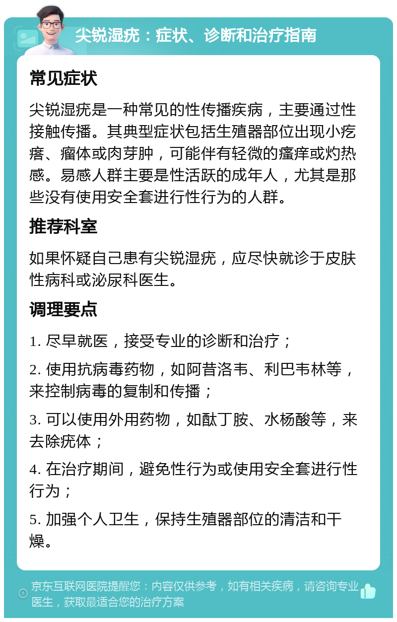 尖锐湿疣：症状、诊断和治疗指南 常见症状 尖锐湿疣是一种常见的性传播疾病，主要通过性接触传播。其典型症状包括生殖器部位出现小疙瘩、瘤体或肉芽肿，可能伴有轻微的瘙痒或灼热感。易感人群主要是性活跃的成年人，尤其是那些没有使用安全套进行性行为的人群。 推荐科室 如果怀疑自己患有尖锐湿疣，应尽快就诊于皮肤性病科或泌尿科医生。 调理要点 1. 尽早就医，接受专业的诊断和治疗； 2. 使用抗病毒药物，如阿昔洛韦、利巴韦林等，来控制病毒的复制和传播； 3. 可以使用外用药物，如酞丁胺、水杨酸等，来去除疣体； 4. 在治疗期间，避免性行为或使用安全套进行性行为； 5. 加强个人卫生，保持生殖器部位的清洁和干燥。