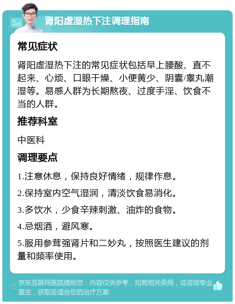 肾阳虚湿热下注调理指南 常见症状 肾阳虚湿热下注的常见症状包括早上腰酸、直不起来、心烦、口眼干燥、小便黄少、阴囊/睾丸潮湿等。易感人群为长期熬夜、过度手淫、饮食不当的人群。 推荐科室 中医科 调理要点 1.注意休息，保持良好情绪，规律作息。 2.保持室内空气湿润，清淡饮食易消化。 3.多饮水，少食辛辣刺激、油炸的食物。 4.忌烟酒，避风寒。 5.服用参茸强肾片和二妙丸，按照医生建议的剂量和频率使用。