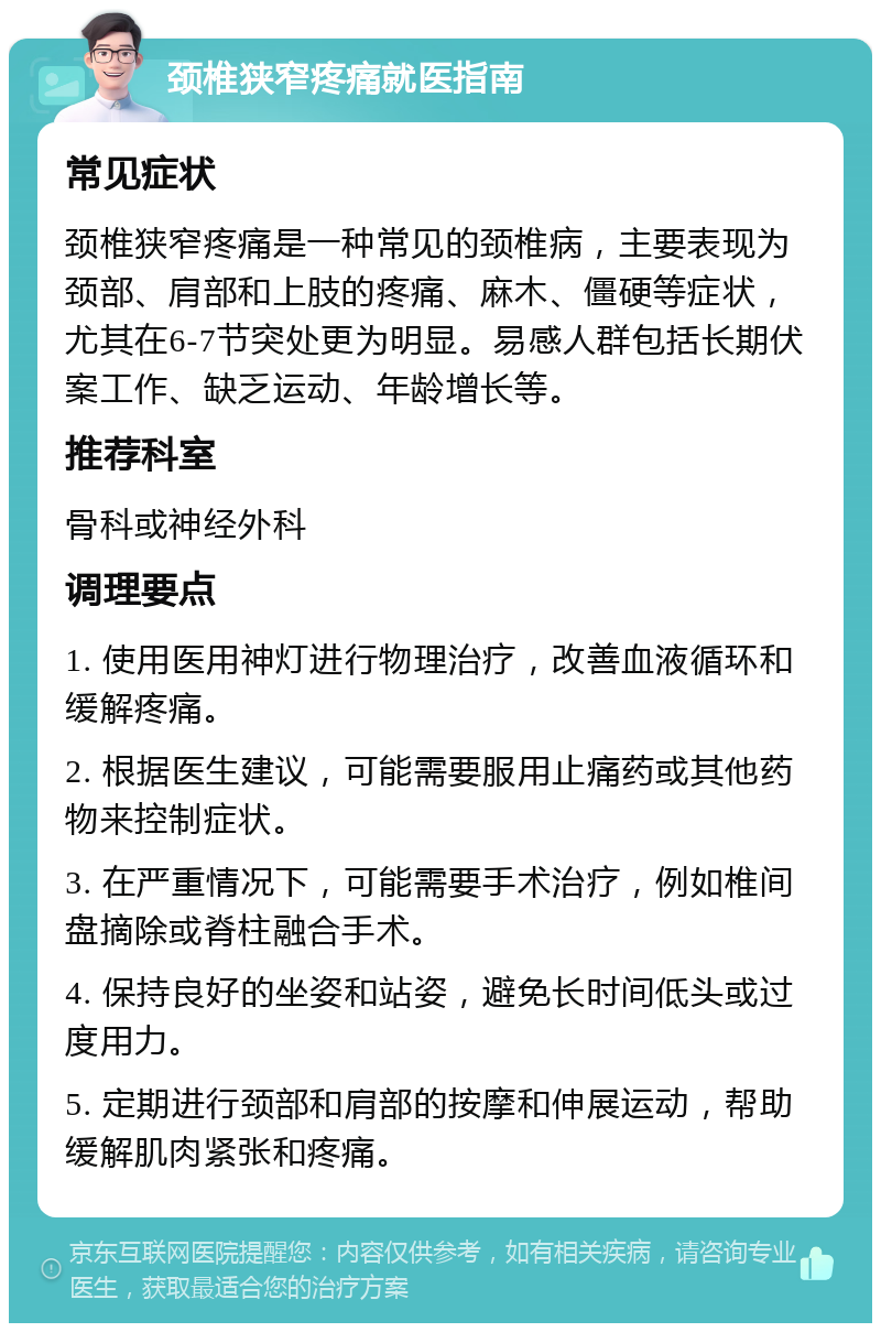 颈椎狭窄疼痛就医指南 常见症状 颈椎狭窄疼痛是一种常见的颈椎病，主要表现为颈部、肩部和上肢的疼痛、麻木、僵硬等症状，尤其在6-7节突处更为明显。易感人群包括长期伏案工作、缺乏运动、年龄增长等。 推荐科室 骨科或神经外科 调理要点 1. 使用医用神灯进行物理治疗，改善血液循环和缓解疼痛。 2. 根据医生建议，可能需要服用止痛药或其他药物来控制症状。 3. 在严重情况下，可能需要手术治疗，例如椎间盘摘除或脊柱融合手术。 4. 保持良好的坐姿和站姿，避免长时间低头或过度用力。 5. 定期进行颈部和肩部的按摩和伸展运动，帮助缓解肌肉紧张和疼痛。