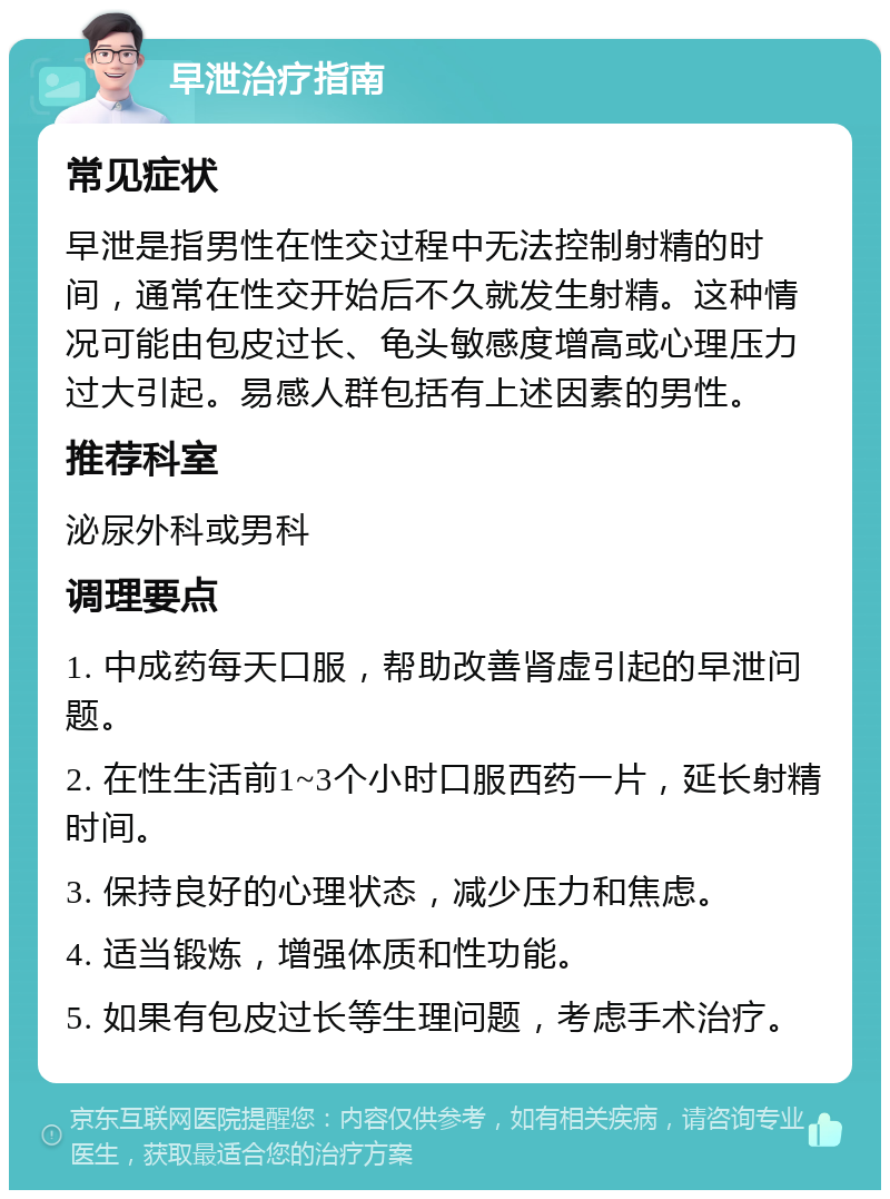 早泄治疗指南 常见症状 早泄是指男性在性交过程中无法控制射精的时间，通常在性交开始后不久就发生射精。这种情况可能由包皮过长、龟头敏感度增高或心理压力过大引起。易感人群包括有上述因素的男性。 推荐科室 泌尿外科或男科 调理要点 1. 中成药每天口服，帮助改善肾虚引起的早泄问题。 2. 在性生活前1~3个小时口服西药一片，延长射精时间。 3. 保持良好的心理状态，减少压力和焦虑。 4. 适当锻炼，增强体质和性功能。 5. 如果有包皮过长等生理问题，考虑手术治疗。