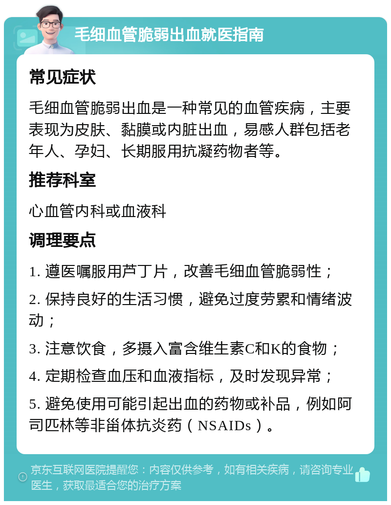 毛细血管脆弱出血就医指南 常见症状 毛细血管脆弱出血是一种常见的血管疾病，主要表现为皮肤、黏膜或内脏出血，易感人群包括老年人、孕妇、长期服用抗凝药物者等。 推荐科室 心血管内科或血液科 调理要点 1. 遵医嘱服用芦丁片，改善毛细血管脆弱性； 2. 保持良好的生活习惯，避免过度劳累和情绪波动； 3. 注意饮食，多摄入富含维生素C和K的食物； 4. 定期检查血压和血液指标，及时发现异常； 5. 避免使用可能引起出血的药物或补品，例如阿司匹林等非甾体抗炎药（NSAIDs）。