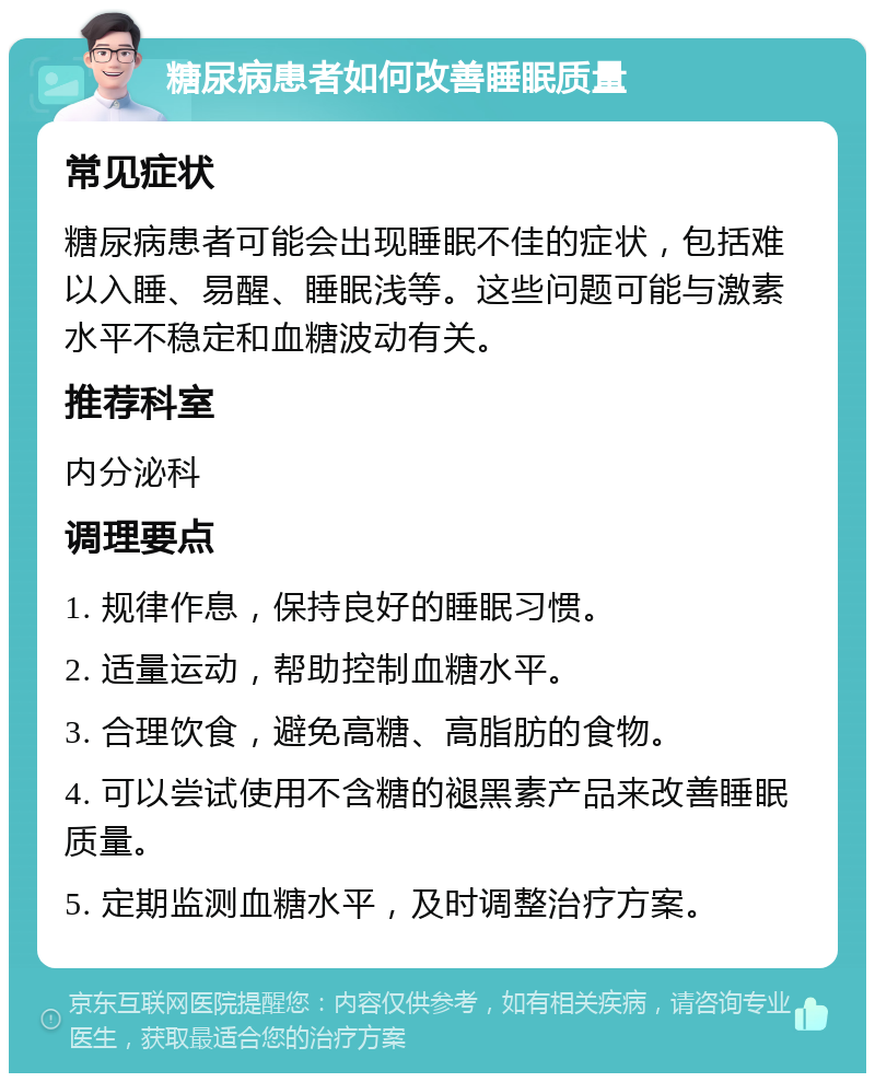 糖尿病患者如何改善睡眠质量 常见症状 糖尿病患者可能会出现睡眠不佳的症状，包括难以入睡、易醒、睡眠浅等。这些问题可能与激素水平不稳定和血糖波动有关。 推荐科室 内分泌科 调理要点 1. 规律作息，保持良好的睡眠习惯。 2. 适量运动，帮助控制血糖水平。 3. 合理饮食，避免高糖、高脂肪的食物。 4. 可以尝试使用不含糖的褪黑素产品来改善睡眠质量。 5. 定期监测血糖水平，及时调整治疗方案。