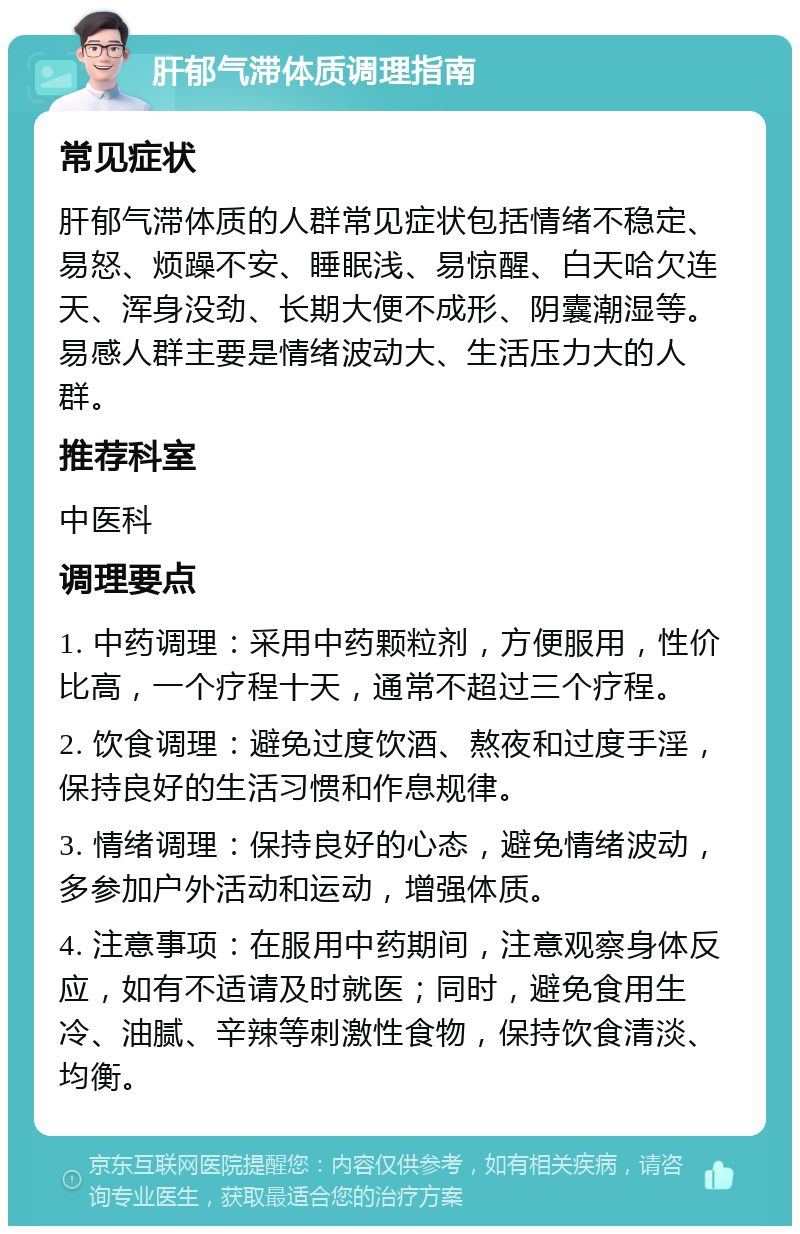 肝郁气滞体质调理指南 常见症状 肝郁气滞体质的人群常见症状包括情绪不稳定、易怒、烦躁不安、睡眠浅、易惊醒、白天哈欠连天、浑身没劲、长期大便不成形、阴囊潮湿等。易感人群主要是情绪波动大、生活压力大的人群。 推荐科室 中医科 调理要点 1. 中药调理：采用中药颗粒剂，方便服用，性价比高，一个疗程十天，通常不超过三个疗程。 2. 饮食调理：避免过度饮酒、熬夜和过度手淫，保持良好的生活习惯和作息规律。 3. 情绪调理：保持良好的心态，避免情绪波动，多参加户外活动和运动，增强体质。 4. 注意事项：在服用中药期间，注意观察身体反应，如有不适请及时就医；同时，避免食用生冷、油腻、辛辣等刺激性食物，保持饮食清淡、均衡。