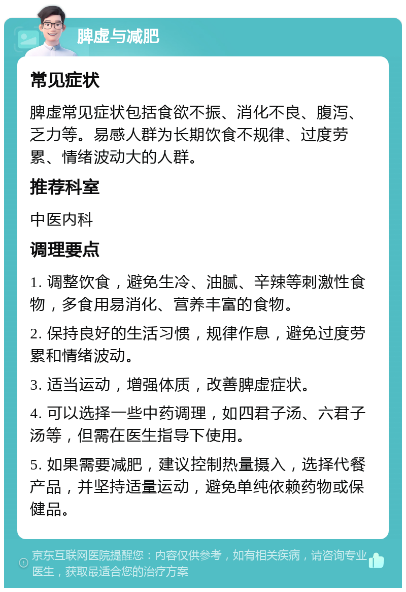 脾虚与减肥 常见症状 脾虚常见症状包括食欲不振、消化不良、腹泻、乏力等。易感人群为长期饮食不规律、过度劳累、情绪波动大的人群。 推荐科室 中医内科 调理要点 1. 调整饮食，避免生冷、油腻、辛辣等刺激性食物，多食用易消化、营养丰富的食物。 2. 保持良好的生活习惯，规律作息，避免过度劳累和情绪波动。 3. 适当运动，增强体质，改善脾虚症状。 4. 可以选择一些中药调理，如四君子汤、六君子汤等，但需在医生指导下使用。 5. 如果需要减肥，建议控制热量摄入，选择代餐产品，并坚持适量运动，避免单纯依赖药物或保健品。