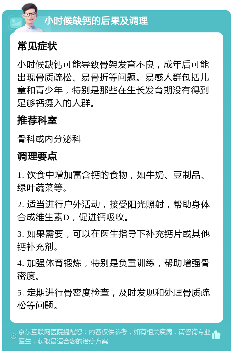 小时候缺钙的后果及调理 常见症状 小时候缺钙可能导致骨架发育不良，成年后可能出现骨质疏松、易骨折等问题。易感人群包括儿童和青少年，特别是那些在生长发育期没有得到足够钙摄入的人群。 推荐科室 骨科或内分泌科 调理要点 1. 饮食中增加富含钙的食物，如牛奶、豆制品、绿叶蔬菜等。 2. 适当进行户外活动，接受阳光照射，帮助身体合成维生素D，促进钙吸收。 3. 如果需要，可以在医生指导下补充钙片或其他钙补充剂。 4. 加强体育锻炼，特别是负重训练，帮助增强骨密度。 5. 定期进行骨密度检查，及时发现和处理骨质疏松等问题。