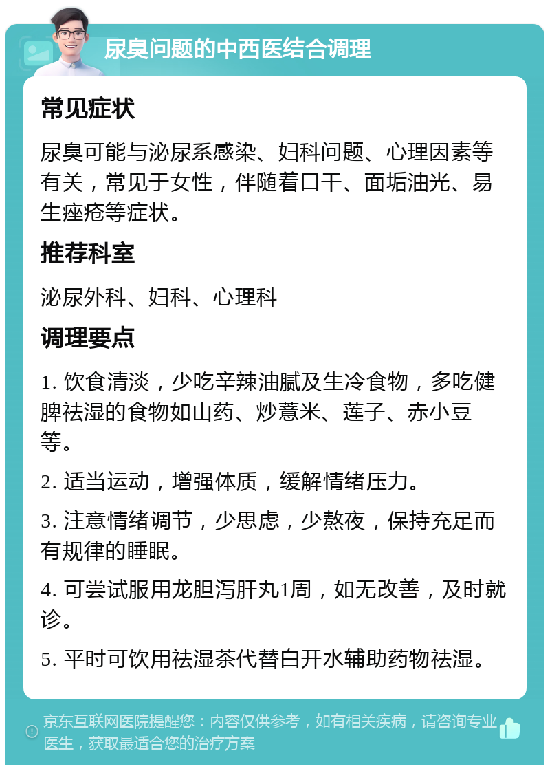 尿臭问题的中西医结合调理 常见症状 尿臭可能与泌尿系感染、妇科问题、心理因素等有关，常见于女性，伴随着口干、面垢油光、易生痤疮等症状。 推荐科室 泌尿外科、妇科、心理科 调理要点 1. 饮食清淡，少吃辛辣油腻及生冷食物，多吃健脾祛湿的食物如山药、炒薏米、莲子、赤小豆等。 2. 适当运动，增强体质，缓解情绪压力。 3. 注意情绪调节，少思虑，少熬夜，保持充足而有规律的睡眠。 4. 可尝试服用龙胆泻肝丸1周，如无改善，及时就诊。 5. 平时可饮用祛湿茶代替白开水辅助药物祛湿。