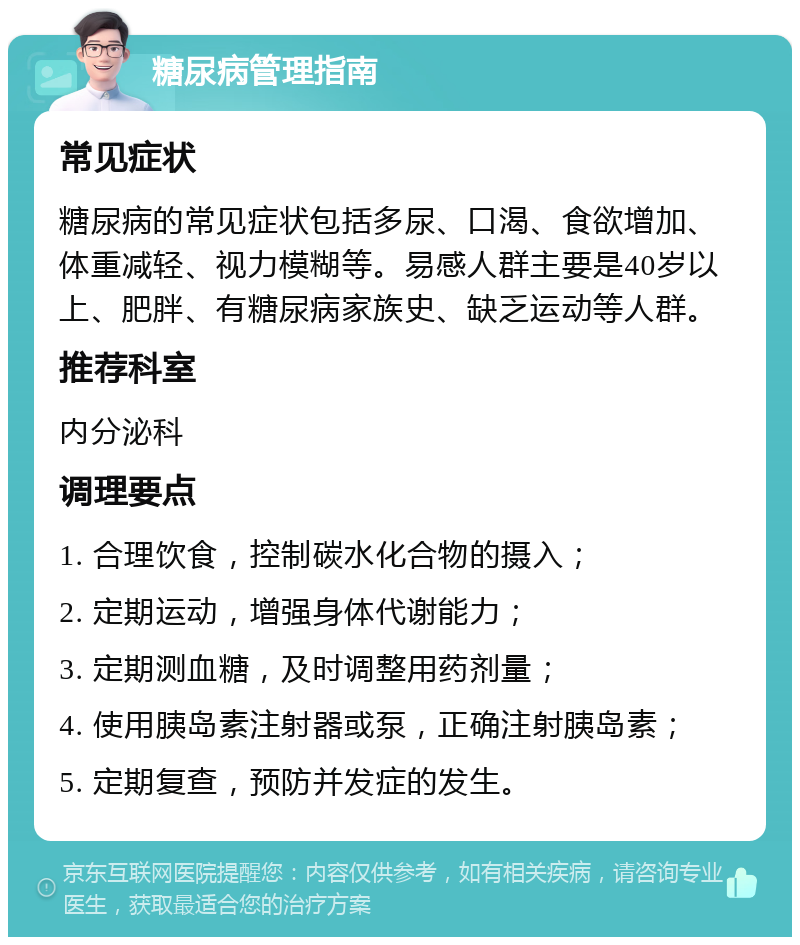 糖尿病管理指南 常见症状 糖尿病的常见症状包括多尿、口渴、食欲增加、体重减轻、视力模糊等。易感人群主要是40岁以上、肥胖、有糖尿病家族史、缺乏运动等人群。 推荐科室 内分泌科 调理要点 1. 合理饮食，控制碳水化合物的摄入； 2. 定期运动，增强身体代谢能力； 3. 定期测血糖，及时调整用药剂量； 4. 使用胰岛素注射器或泵，正确注射胰岛素； 5. 定期复查，预防并发症的发生。