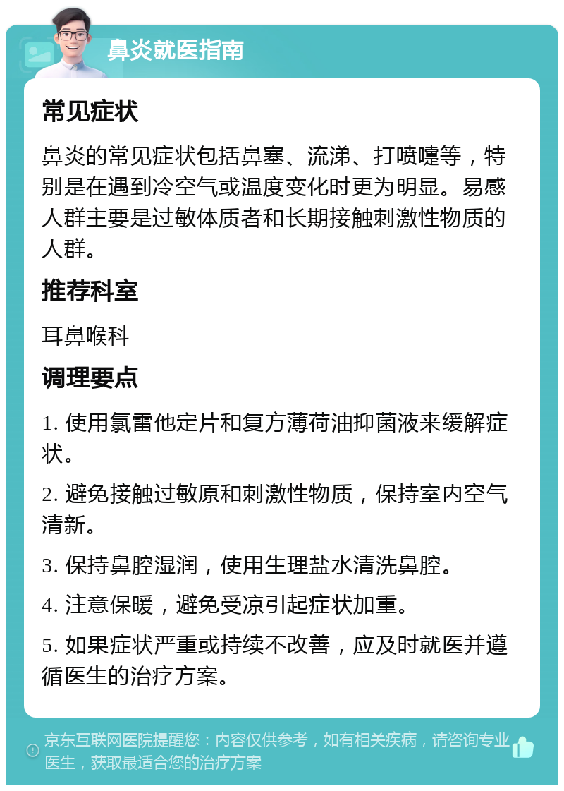 鼻炎就医指南 常见症状 鼻炎的常见症状包括鼻塞、流涕、打喷嚏等，特别是在遇到冷空气或温度变化时更为明显。易感人群主要是过敏体质者和长期接触刺激性物质的人群。 推荐科室 耳鼻喉科 调理要点 1. 使用氯雷他定片和复方薄荷油抑菌液来缓解症状。 2. 避免接触过敏原和刺激性物质，保持室内空气清新。 3. 保持鼻腔湿润，使用生理盐水清洗鼻腔。 4. 注意保暖，避免受凉引起症状加重。 5. 如果症状严重或持续不改善，应及时就医并遵循医生的治疗方案。