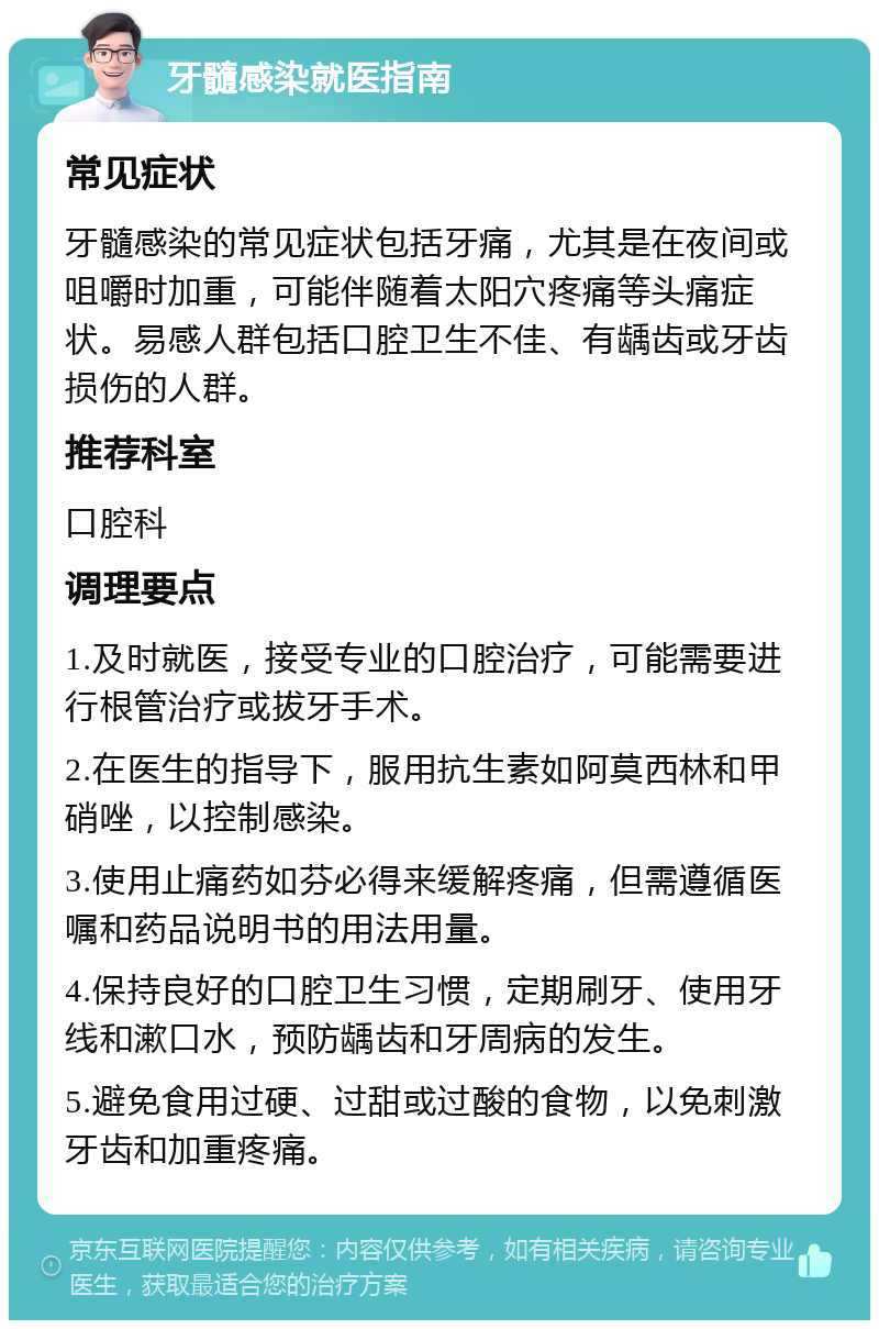 牙髓感染就医指南 常见症状 牙髓感染的常见症状包括牙痛，尤其是在夜间或咀嚼时加重，可能伴随着太阳穴疼痛等头痛症状。易感人群包括口腔卫生不佳、有龋齿或牙齿损伤的人群。 推荐科室 口腔科 调理要点 1.及时就医，接受专业的口腔治疗，可能需要进行根管治疗或拔牙手术。 2.在医生的指导下，服用抗生素如阿莫西林和甲硝唑，以控制感染。 3.使用止痛药如芬必得来缓解疼痛，但需遵循医嘱和药品说明书的用法用量。 4.保持良好的口腔卫生习惯，定期刷牙、使用牙线和漱口水，预防龋齿和牙周病的发生。 5.避免食用过硬、过甜或过酸的食物，以免刺激牙齿和加重疼痛。