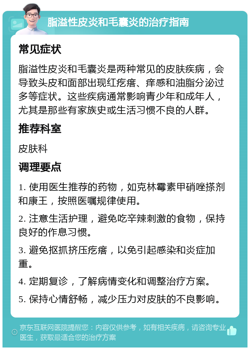 脂溢性皮炎和毛囊炎的治疗指南 常见症状 脂溢性皮炎和毛囊炎是两种常见的皮肤疾病，会导致头皮和面部出现红疙瘩、痒感和油脂分泌过多等症状。这些疾病通常影响青少年和成年人，尤其是那些有家族史或生活习惯不良的人群。 推荐科室 皮肤科 调理要点 1. 使用医生推荐的药物，如克林霉素甲硝唑搽剂和康王，按照医嘱规律使用。 2. 注意生活护理，避免吃辛辣刺激的食物，保持良好的作息习惯。 3. 避免抠抓挤压疙瘩，以免引起感染和炎症加重。 4. 定期复诊，了解病情变化和调整治疗方案。 5. 保持心情舒畅，减少压力对皮肤的不良影响。