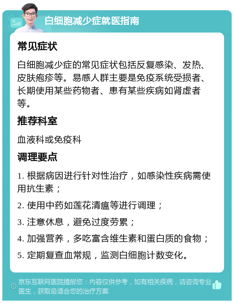 白细胞减少症就医指南 常见症状 白细胞减少症的常见症状包括反复感染、发热、皮肤疱疹等。易感人群主要是免疫系统受损者、长期使用某些药物者、患有某些疾病如肾虚者等。 推荐科室 血液科或免疫科 调理要点 1. 根据病因进行针对性治疗，如感染性疾病需使用抗生素； 2. 使用中药如莲花清瘟等进行调理； 3. 注意休息，避免过度劳累； 4. 加强营养，多吃富含维生素和蛋白质的食物； 5. 定期复查血常规，监测白细胞计数变化。