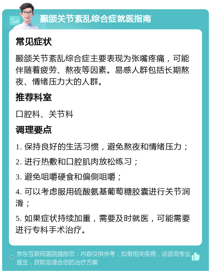 颞颌关节紊乱综合症就医指南 常见症状 颞颌关节紊乱综合症主要表现为张嘴疼痛，可能伴随着疲劳、熬夜等因素。易感人群包括长期熬夜、情绪压力大的人群。 推荐科室 口腔科、关节科 调理要点 1. 保持良好的生活习惯，避免熬夜和情绪压力； 2. 进行热敷和口腔肌肉放松练习； 3. 避免咀嚼硬食和偏侧咀嚼； 4. 可以考虑服用硫酸氨基葡萄糖胶囊进行关节润滑； 5. 如果症状持续加重，需要及时就医，可能需要进行专科手术治疗。