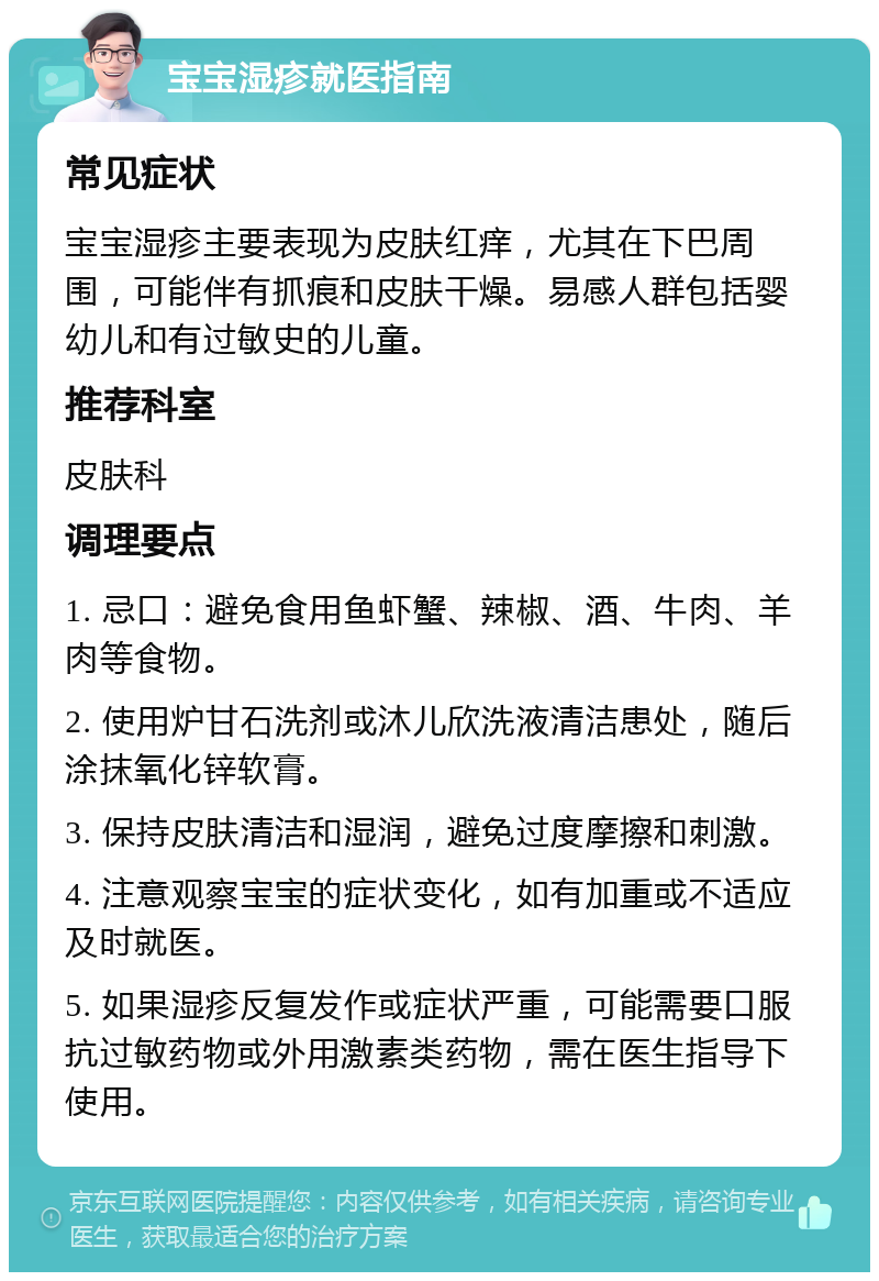 宝宝湿疹就医指南 常见症状 宝宝湿疹主要表现为皮肤红痒，尤其在下巴周围，可能伴有抓痕和皮肤干燥。易感人群包括婴幼儿和有过敏史的儿童。 推荐科室 皮肤科 调理要点 1. 忌口：避免食用鱼虾蟹、辣椒、酒、牛肉、羊肉等食物。 2. 使用炉甘石洗剂或沐儿欣洗液清洁患处，随后涂抹氧化锌软膏。 3. 保持皮肤清洁和湿润，避免过度摩擦和刺激。 4. 注意观察宝宝的症状变化，如有加重或不适应及时就医。 5. 如果湿疹反复发作或症状严重，可能需要口服抗过敏药物或外用激素类药物，需在医生指导下使用。