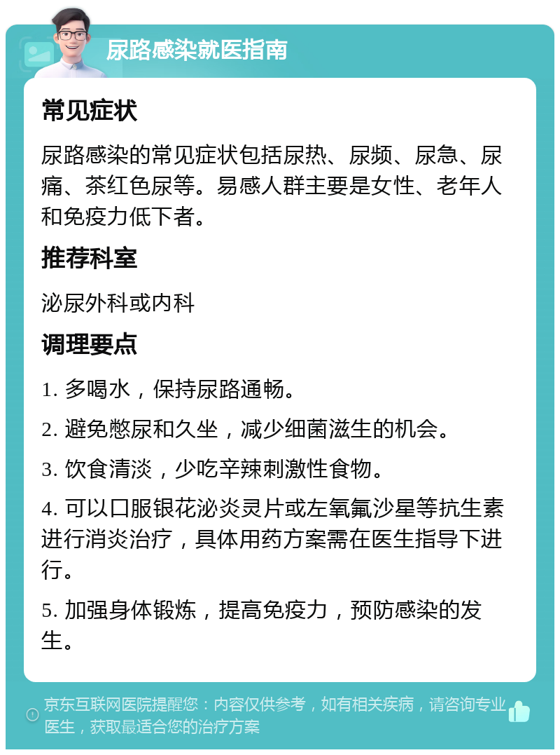 尿路感染就医指南 常见症状 尿路感染的常见症状包括尿热、尿频、尿急、尿痛、茶红色尿等。易感人群主要是女性、老年人和免疫力低下者。 推荐科室 泌尿外科或内科 调理要点 1. 多喝水，保持尿路通畅。 2. 避免憋尿和久坐，减少细菌滋生的机会。 3. 饮食清淡，少吃辛辣刺激性食物。 4. 可以口服银花泌炎灵片或左氧氟沙星等抗生素进行消炎治疗，具体用药方案需在医生指导下进行。 5. 加强身体锻炼，提高免疫力，预防感染的发生。