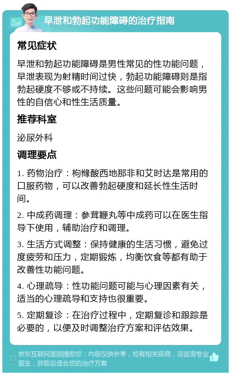 早泄和勃起功能障碍的治疗指南 常见症状 早泄和勃起功能障碍是男性常见的性功能问题，早泄表现为射精时间过快，勃起功能障碍则是指勃起硬度不够或不持续。这些问题可能会影响男性的自信心和性生活质量。 推荐科室 泌尿外科 调理要点 1. 药物治疗：枸橼酸西地那非和艾时达是常用的口服药物，可以改善勃起硬度和延长性生活时间。 2. 中成药调理：参茸鞭丸等中成药可以在医生指导下使用，辅助治疗和调理。 3. 生活方式调整：保持健康的生活习惯，避免过度疲劳和压力，定期锻炼，均衡饮食等都有助于改善性功能问题。 4. 心理疏导：性功能问题可能与心理因素有关，适当的心理疏导和支持也很重要。 5. 定期复诊：在治疗过程中，定期复诊和跟踪是必要的，以便及时调整治疗方案和评估效果。