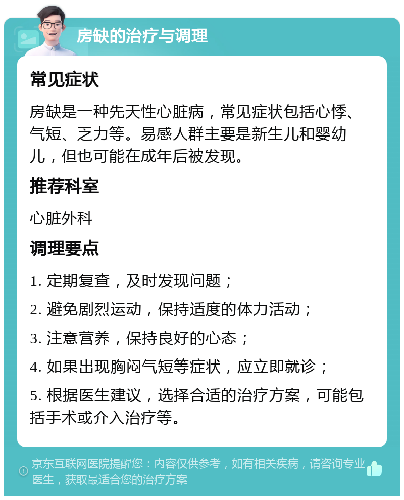 房缺的治疗与调理 常见症状 房缺是一种先天性心脏病，常见症状包括心悸、气短、乏力等。易感人群主要是新生儿和婴幼儿，但也可能在成年后被发现。 推荐科室 心脏外科 调理要点 1. 定期复查，及时发现问题； 2. 避免剧烈运动，保持适度的体力活动； 3. 注意营养，保持良好的心态； 4. 如果出现胸闷气短等症状，应立即就诊； 5. 根据医生建议，选择合适的治疗方案，可能包括手术或介入治疗等。