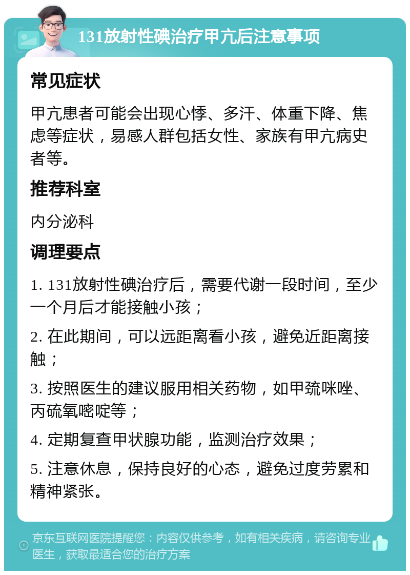 131放射性碘治疗甲亢后注意事项 常见症状 甲亢患者可能会出现心悸、多汗、体重下降、焦虑等症状，易感人群包括女性、家族有甲亢病史者等。 推荐科室 内分泌科 调理要点 1. 131放射性碘治疗后，需要代谢一段时间，至少一个月后才能接触小孩； 2. 在此期间，可以远距离看小孩，避免近距离接触； 3. 按照医生的建议服用相关药物，如甲巯咪唑、丙硫氧嘧啶等； 4. 定期复查甲状腺功能，监测治疗效果； 5. 注意休息，保持良好的心态，避免过度劳累和精神紧张。