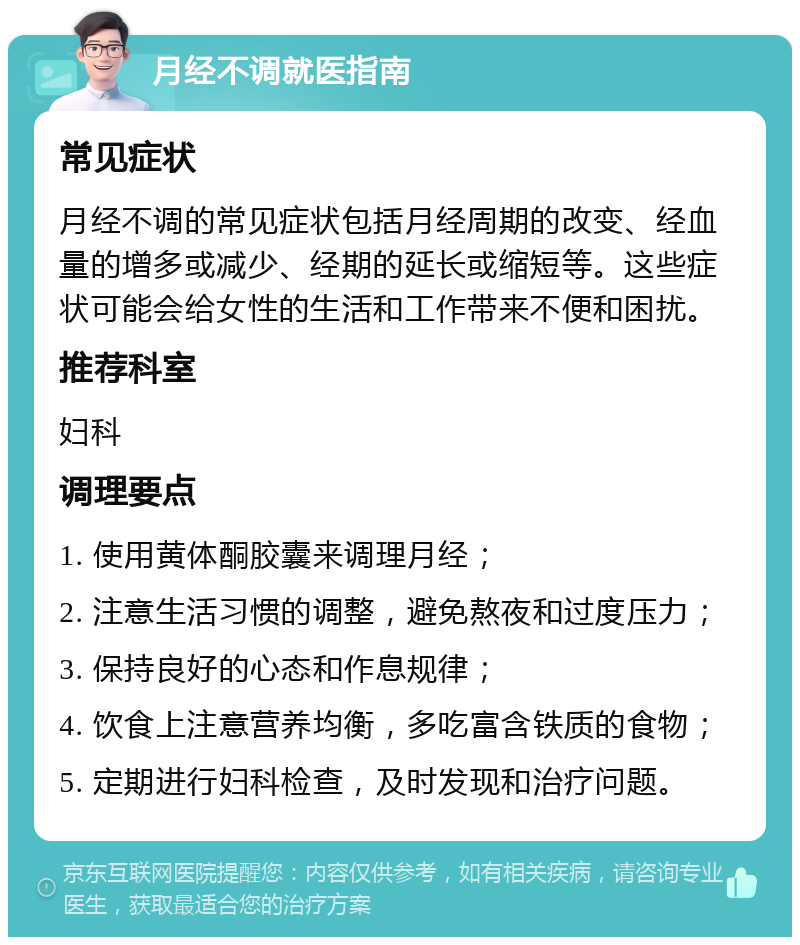 月经不调就医指南 常见症状 月经不调的常见症状包括月经周期的改变、经血量的增多或减少、经期的延长或缩短等。这些症状可能会给女性的生活和工作带来不便和困扰。 推荐科室 妇科 调理要点 1. 使用黄体酮胶囊来调理月经； 2. 注意生活习惯的调整，避免熬夜和过度压力； 3. 保持良好的心态和作息规律； 4. 饮食上注意营养均衡，多吃富含铁质的食物； 5. 定期进行妇科检查，及时发现和治疗问题。