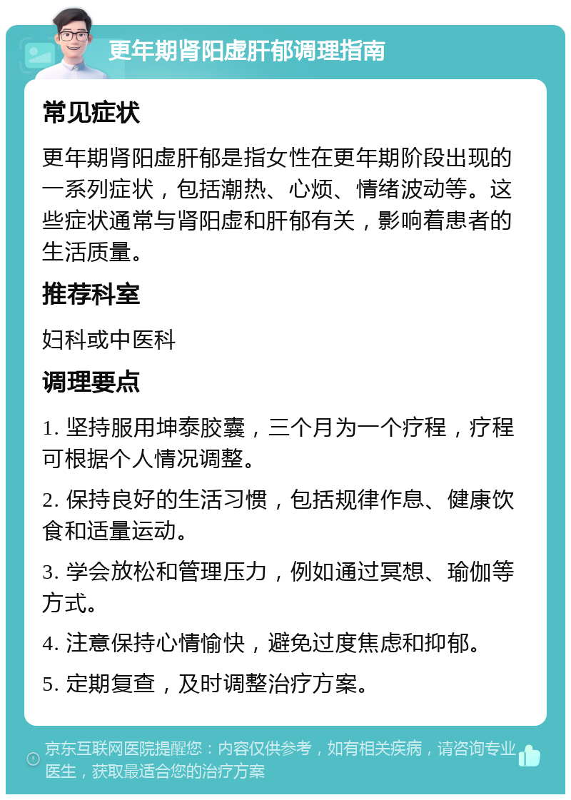 更年期肾阳虚肝郁调理指南 常见症状 更年期肾阳虚肝郁是指女性在更年期阶段出现的一系列症状，包括潮热、心烦、情绪波动等。这些症状通常与肾阳虚和肝郁有关，影响着患者的生活质量。 推荐科室 妇科或中医科 调理要点 1. 坚持服用坤泰胶囊，三个月为一个疗程，疗程可根据个人情况调整。 2. 保持良好的生活习惯，包括规律作息、健康饮食和适量运动。 3. 学会放松和管理压力，例如通过冥想、瑜伽等方式。 4. 注意保持心情愉快，避免过度焦虑和抑郁。 5. 定期复查，及时调整治疗方案。