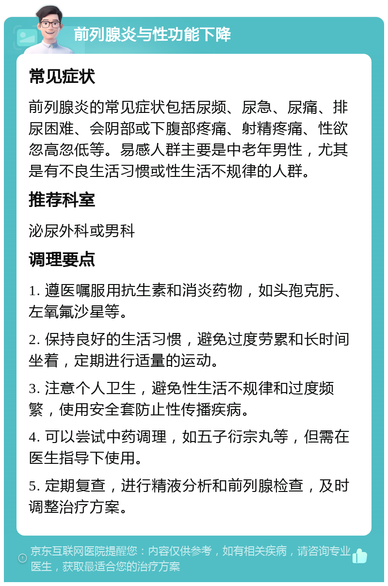 前列腺炎与性功能下降 常见症状 前列腺炎的常见症状包括尿频、尿急、尿痛、排尿困难、会阴部或下腹部疼痛、射精疼痛、性欲忽高忽低等。易感人群主要是中老年男性，尤其是有不良生活习惯或性生活不规律的人群。 推荐科室 泌尿外科或男科 调理要点 1. 遵医嘱服用抗生素和消炎药物，如头孢克肟、左氧氟沙星等。 2. 保持良好的生活习惯，避免过度劳累和长时间坐着，定期进行适量的运动。 3. 注意个人卫生，避免性生活不规律和过度频繁，使用安全套防止性传播疾病。 4. 可以尝试中药调理，如五子衍宗丸等，但需在医生指导下使用。 5. 定期复查，进行精液分析和前列腺检查，及时调整治疗方案。