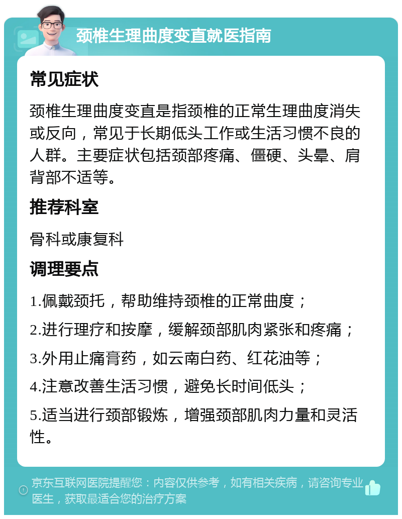 颈椎生理曲度变直就医指南 常见症状 颈椎生理曲度变直是指颈椎的正常生理曲度消失或反向，常见于长期低头工作或生活习惯不良的人群。主要症状包括颈部疼痛、僵硬、头晕、肩背部不适等。 推荐科室 骨科或康复科 调理要点 1.佩戴颈托，帮助维持颈椎的正常曲度； 2.进行理疗和按摩，缓解颈部肌肉紧张和疼痛； 3.外用止痛膏药，如云南白药、红花油等； 4.注意改善生活习惯，避免长时间低头； 5.适当进行颈部锻炼，增强颈部肌肉力量和灵活性。