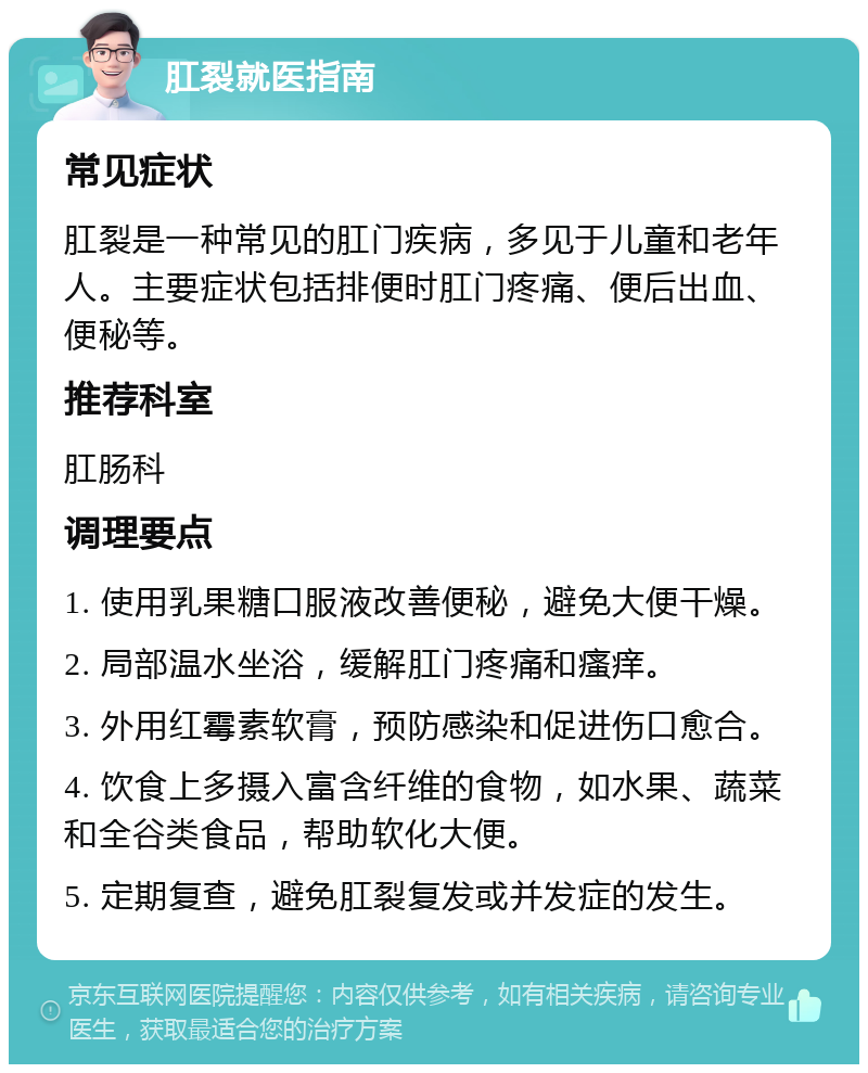 肛裂就医指南 常见症状 肛裂是一种常见的肛门疾病，多见于儿童和老年人。主要症状包括排便时肛门疼痛、便后出血、便秘等。 推荐科室 肛肠科 调理要点 1. 使用乳果糖口服液改善便秘，避免大便干燥。 2. 局部温水坐浴，缓解肛门疼痛和瘙痒。 3. 外用红霉素软膏，预防感染和促进伤口愈合。 4. 饮食上多摄入富含纤维的食物，如水果、蔬菜和全谷类食品，帮助软化大便。 5. 定期复查，避免肛裂复发或并发症的发生。