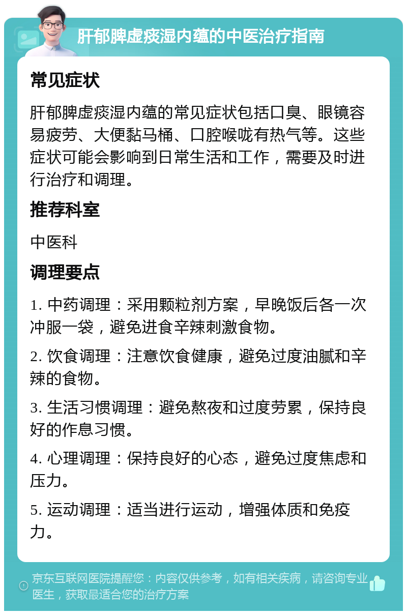 肝郁脾虚痰湿内蕴的中医治疗指南 常见症状 肝郁脾虚痰湿内蕴的常见症状包括口臭、眼镜容易疲劳、大便黏马桶、口腔喉咙有热气等。这些症状可能会影响到日常生活和工作，需要及时进行治疗和调理。 推荐科室 中医科 调理要点 1. 中药调理：采用颗粒剂方案，早晚饭后各一次冲服一袋，避免进食辛辣刺激食物。 2. 饮食调理：注意饮食健康，避免过度油腻和辛辣的食物。 3. 生活习惯调理：避免熬夜和过度劳累，保持良好的作息习惯。 4. 心理调理：保持良好的心态，避免过度焦虑和压力。 5. 运动调理：适当进行运动，增强体质和免疫力。