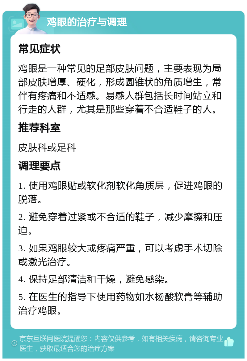 鸡眼的治疗与调理 常见症状 鸡眼是一种常见的足部皮肤问题，主要表现为局部皮肤增厚、硬化，形成圆锥状的角质增生，常伴有疼痛和不适感。易感人群包括长时间站立和行走的人群，尤其是那些穿着不合适鞋子的人。 推荐科室 皮肤科或足科 调理要点 1. 使用鸡眼贴或软化剂软化角质层，促进鸡眼的脱落。 2. 避免穿着过紧或不合适的鞋子，减少摩擦和压迫。 3. 如果鸡眼较大或疼痛严重，可以考虑手术切除或激光治疗。 4. 保持足部清洁和干燥，避免感染。 5. 在医生的指导下使用药物如水杨酸软膏等辅助治疗鸡眼。