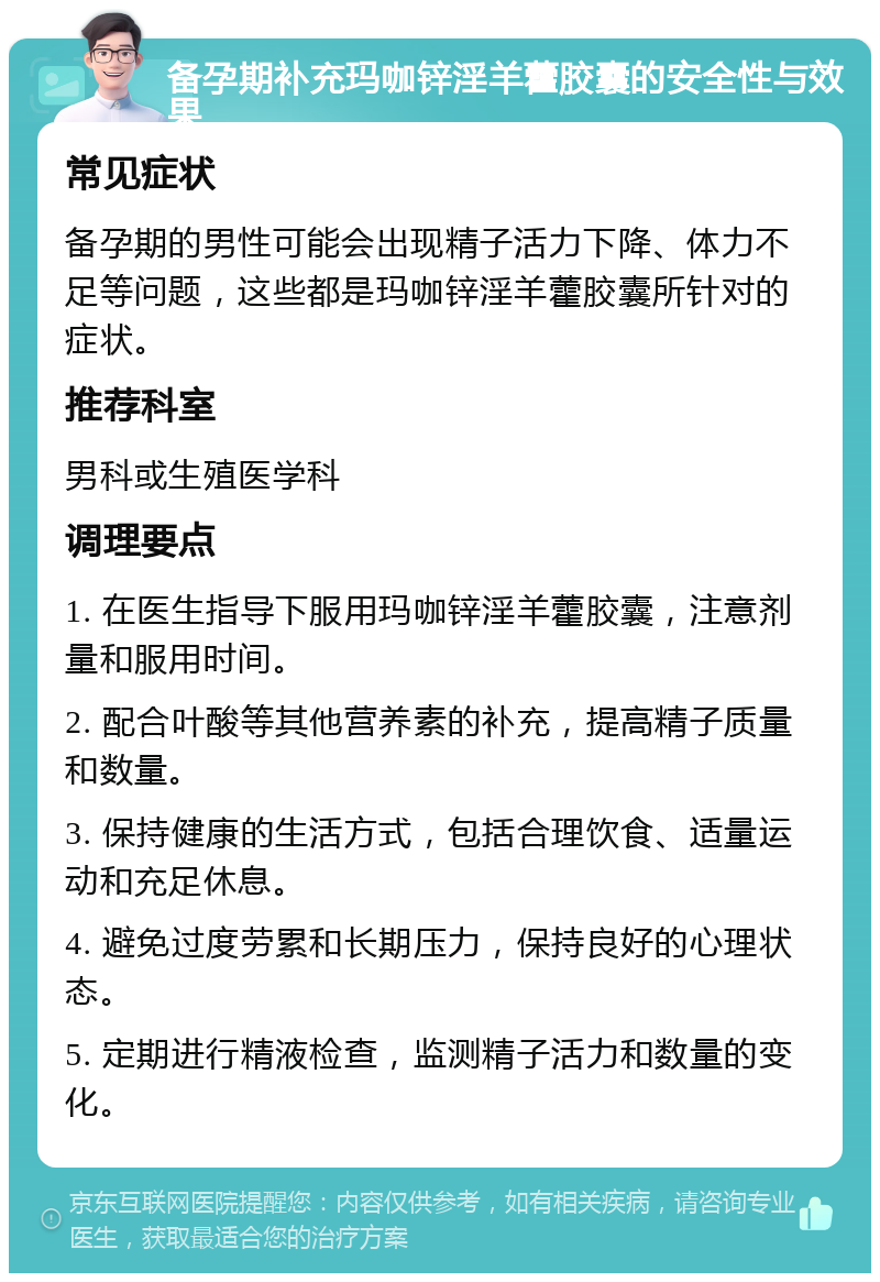 备孕期补充玛咖锌淫羊藿胶囊的安全性与效果 常见症状 备孕期的男性可能会出现精子活力下降、体力不足等问题，这些都是玛咖锌淫羊藿胶囊所针对的症状。 推荐科室 男科或生殖医学科 调理要点 1. 在医生指导下服用玛咖锌淫羊藿胶囊，注意剂量和服用时间。 2. 配合叶酸等其他营养素的补充，提高精子质量和数量。 3. 保持健康的生活方式，包括合理饮食、适量运动和充足休息。 4. 避免过度劳累和长期压力，保持良好的心理状态。 5. 定期进行精液检查，监测精子活力和数量的变化。