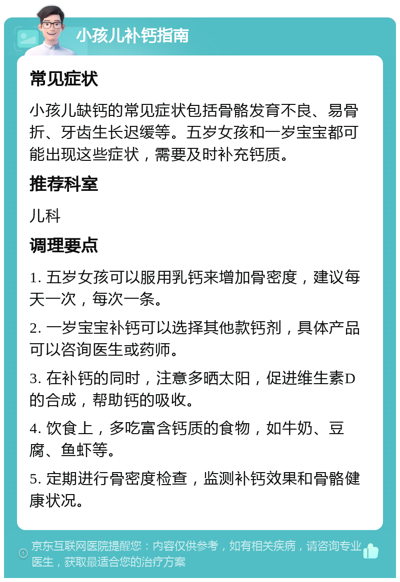 小孩儿补钙指南 常见症状 小孩儿缺钙的常见症状包括骨骼发育不良、易骨折、牙齿生长迟缓等。五岁女孩和一岁宝宝都可能出现这些症状，需要及时补充钙质。 推荐科室 儿科 调理要点 1. 五岁女孩可以服用乳钙来增加骨密度，建议每天一次，每次一条。 2. 一岁宝宝补钙可以选择其他款钙剂，具体产品可以咨询医生或药师。 3. 在补钙的同时，注意多晒太阳，促进维生素D的合成，帮助钙的吸收。 4. 饮食上，多吃富含钙质的食物，如牛奶、豆腐、鱼虾等。 5. 定期进行骨密度检查，监测补钙效果和骨骼健康状况。