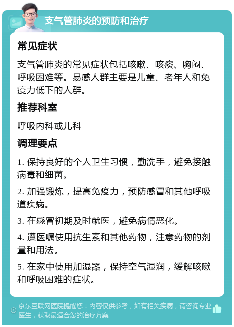 支气管肺炎的预防和治疗 常见症状 支气管肺炎的常见症状包括咳嗽、咳痰、胸闷、呼吸困难等。易感人群主要是儿童、老年人和免疫力低下的人群。 推荐科室 呼吸内科或儿科 调理要点 1. 保持良好的个人卫生习惯，勤洗手，避免接触病毒和细菌。 2. 加强锻炼，提高免疫力，预防感冒和其他呼吸道疾病。 3. 在感冒初期及时就医，避免病情恶化。 4. 遵医嘱使用抗生素和其他药物，注意药物的剂量和用法。 5. 在家中使用加湿器，保持空气湿润，缓解咳嗽和呼吸困难的症状。