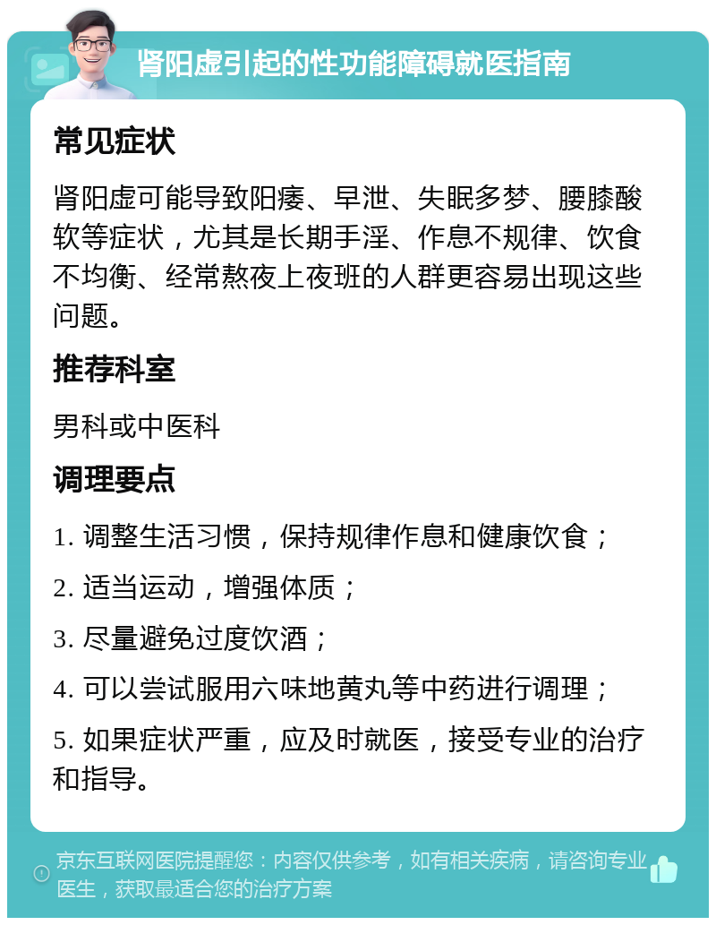 肾阳虚引起的性功能障碍就医指南 常见症状 肾阳虚可能导致阳痿、早泄、失眠多梦、腰膝酸软等症状，尤其是长期手淫、作息不规律、饮食不均衡、经常熬夜上夜班的人群更容易出现这些问题。 推荐科室 男科或中医科 调理要点 1. 调整生活习惯，保持规律作息和健康饮食； 2. 适当运动，增强体质； 3. 尽量避免过度饮酒； 4. 可以尝试服用六味地黄丸等中药进行调理； 5. 如果症状严重，应及时就医，接受专业的治疗和指导。