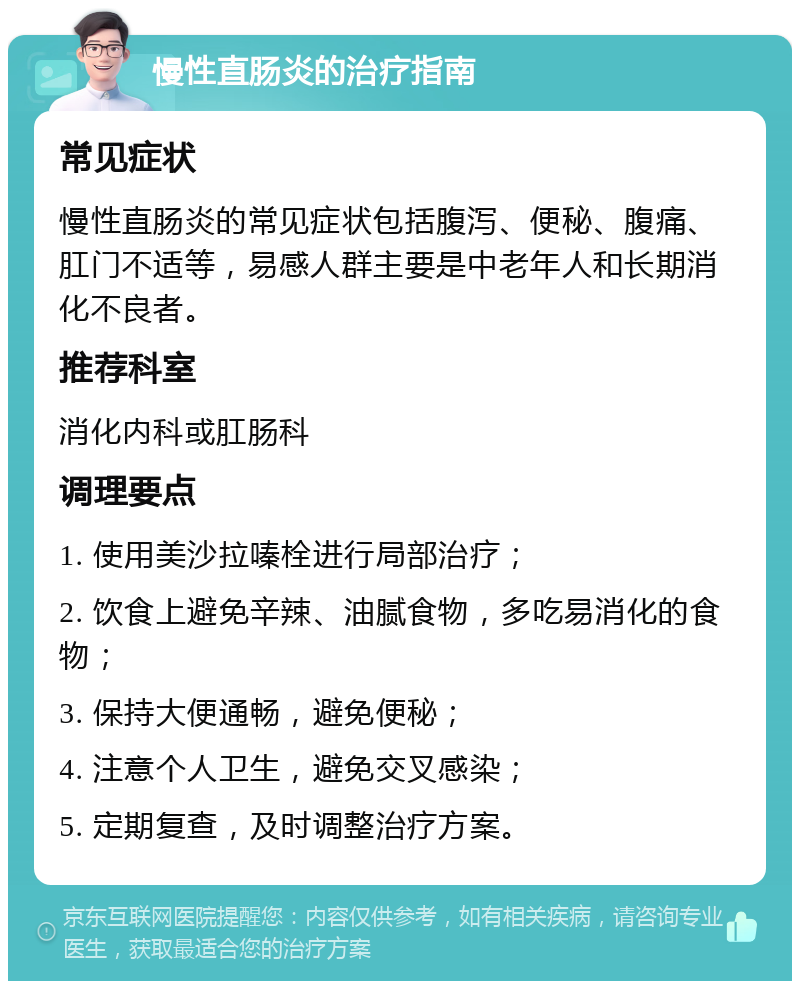 慢性直肠炎的治疗指南 常见症状 慢性直肠炎的常见症状包括腹泻、便秘、腹痛、肛门不适等，易感人群主要是中老年人和长期消化不良者。 推荐科室 消化内科或肛肠科 调理要点 1. 使用美沙拉嗪栓进行局部治疗； 2. 饮食上避免辛辣、油腻食物，多吃易消化的食物； 3. 保持大便通畅，避免便秘； 4. 注意个人卫生，避免交叉感染； 5. 定期复查，及时调整治疗方案。