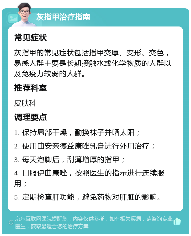 灰指甲治疗指南 常见症状 灰指甲的常见症状包括指甲变厚、变形、变色，易感人群主要是长期接触水或化学物质的人群以及免疫力较弱的人群。 推荐科室 皮肤科 调理要点 1. 保持局部干燥，勤换袜子并晒太阳； 2. 使用曲安奈德益康唑乳膏进行外用治疗； 3. 每天泡脚后，刮薄增厚的指甲； 4. 口服伊曲康唑，按照医生的指示进行连续服用； 5. 定期检查肝功能，避免药物对肝脏的影响。