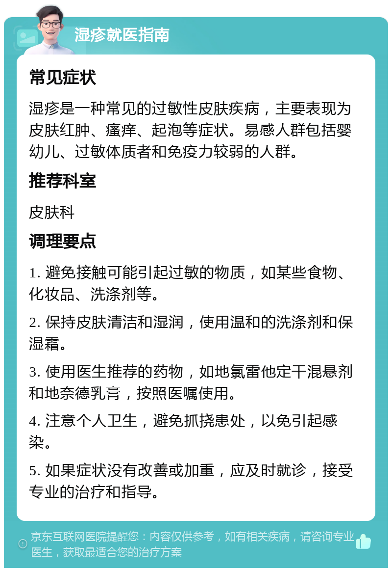 湿疹就医指南 常见症状 湿疹是一种常见的过敏性皮肤疾病，主要表现为皮肤红肿、瘙痒、起泡等症状。易感人群包括婴幼儿、过敏体质者和免疫力较弱的人群。 推荐科室 皮肤科 调理要点 1. 避免接触可能引起过敏的物质，如某些食物、化妆品、洗涤剂等。 2. 保持皮肤清洁和湿润，使用温和的洗涤剂和保湿霜。 3. 使用医生推荐的药物，如地氯雷他定干混悬剂和地奈德乳膏，按照医嘱使用。 4. 注意个人卫生，避免抓挠患处，以免引起感染。 5. 如果症状没有改善或加重，应及时就诊，接受专业的治疗和指导。