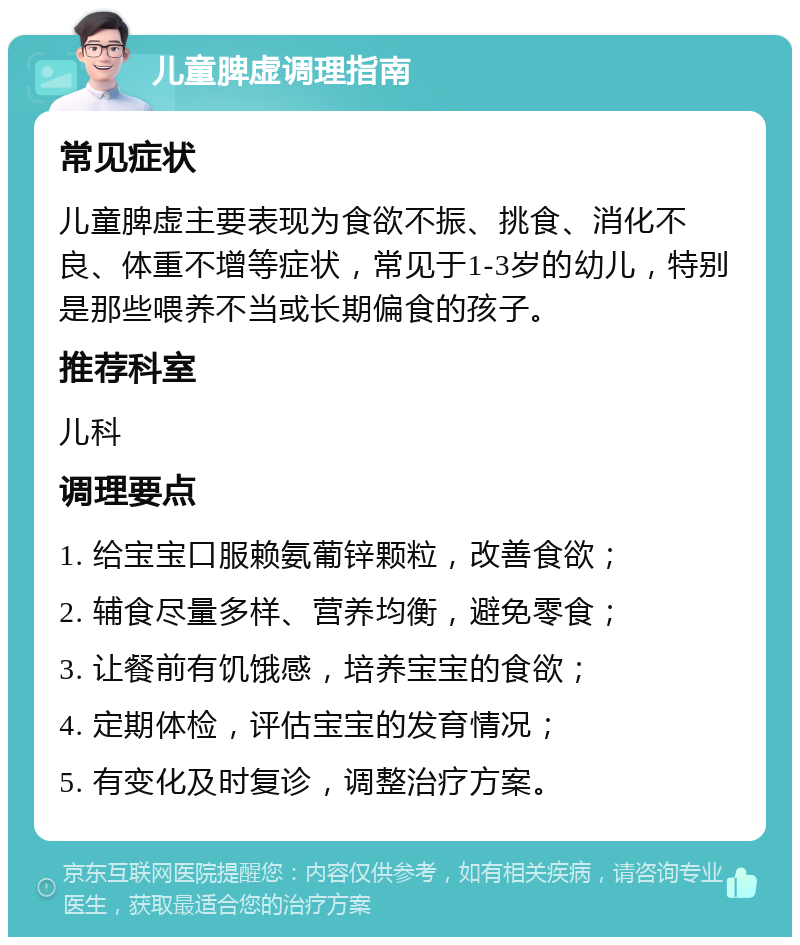 儿童脾虚调理指南 常见症状 儿童脾虚主要表现为食欲不振、挑食、消化不良、体重不增等症状，常见于1-3岁的幼儿，特别是那些喂养不当或长期偏食的孩子。 推荐科室 儿科 调理要点 1. 给宝宝口服赖氨葡锌颗粒，改善食欲； 2. 辅食尽量多样、营养均衡，避免零食； 3. 让餐前有饥饿感，培养宝宝的食欲； 4. 定期体检，评估宝宝的发育情况； 5. 有变化及时复诊，调整治疗方案。