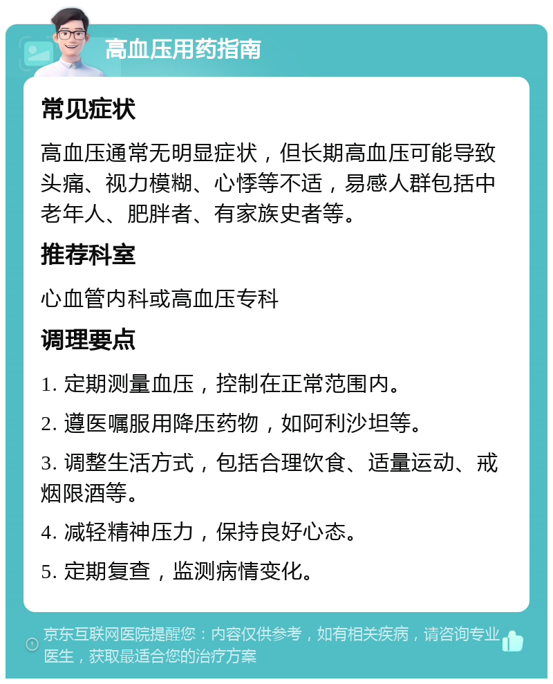 高血压用药指南 常见症状 高血压通常无明显症状，但长期高血压可能导致头痛、视力模糊、心悸等不适，易感人群包括中老年人、肥胖者、有家族史者等。 推荐科室 心血管内科或高血压专科 调理要点 1. 定期测量血压，控制在正常范围内。 2. 遵医嘱服用降压药物，如阿利沙坦等。 3. 调整生活方式，包括合理饮食、适量运动、戒烟限酒等。 4. 减轻精神压力，保持良好心态。 5. 定期复查，监测病情变化。