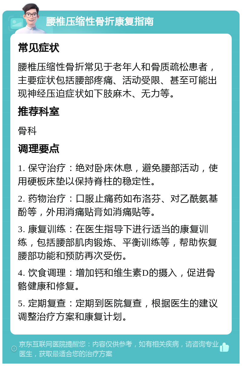 腰椎压缩性骨折康复指南 常见症状 腰椎压缩性骨折常见于老年人和骨质疏松患者，主要症状包括腰部疼痛、活动受限、甚至可能出现神经压迫症状如下肢麻木、无力等。 推荐科室 骨科 调理要点 1. 保守治疗：绝对卧床休息，避免腰部活动，使用硬板床垫以保持脊柱的稳定性。 2. 药物治疗：口服止痛药如布洛芬、对乙酰氨基酚等，外用消痛贴膏如消痛贴等。 3. 康复训练：在医生指导下进行适当的康复训练，包括腰部肌肉锻炼、平衡训练等，帮助恢复腰部功能和预防再次受伤。 4. 饮食调理：增加钙和维生素D的摄入，促进骨骼健康和修复。 5. 定期复查：定期到医院复查，根据医生的建议调整治疗方案和康复计划。