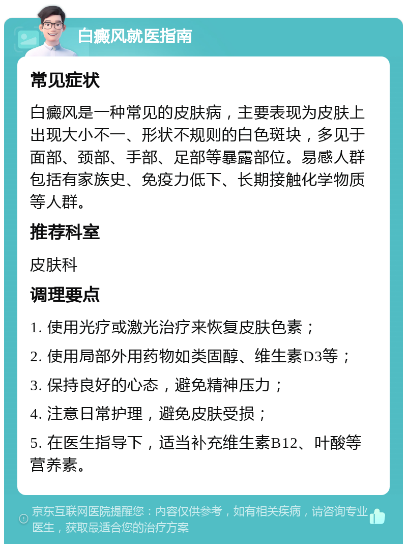 白癜风就医指南 常见症状 白癜风是一种常见的皮肤病，主要表现为皮肤上出现大小不一、形状不规则的白色斑块，多见于面部、颈部、手部、足部等暴露部位。易感人群包括有家族史、免疫力低下、长期接触化学物质等人群。 推荐科室 皮肤科 调理要点 1. 使用光疗或激光治疗来恢复皮肤色素； 2. 使用局部外用药物如类固醇、维生素D3等； 3. 保持良好的心态，避免精神压力； 4. 注意日常护理，避免皮肤受损； 5. 在医生指导下，适当补充维生素B12、叶酸等营养素。