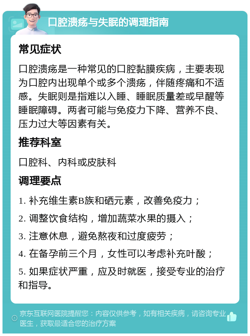 口腔溃疡与失眠的调理指南 常见症状 口腔溃疡是一种常见的口腔黏膜疾病，主要表现为口腔内出现单个或多个溃疡，伴随疼痛和不适感。失眠则是指难以入睡、睡眠质量差或早醒等睡眠障碍。两者可能与免疫力下降、营养不良、压力过大等因素有关。 推荐科室 口腔科、内科或皮肤科 调理要点 1. 补充维生素B族和硒元素，改善免疫力； 2. 调整饮食结构，增加蔬菜水果的摄入； 3. 注意休息，避免熬夜和过度疲劳； 4. 在备孕前三个月，女性可以考虑补充叶酸； 5. 如果症状严重，应及时就医，接受专业的治疗和指导。