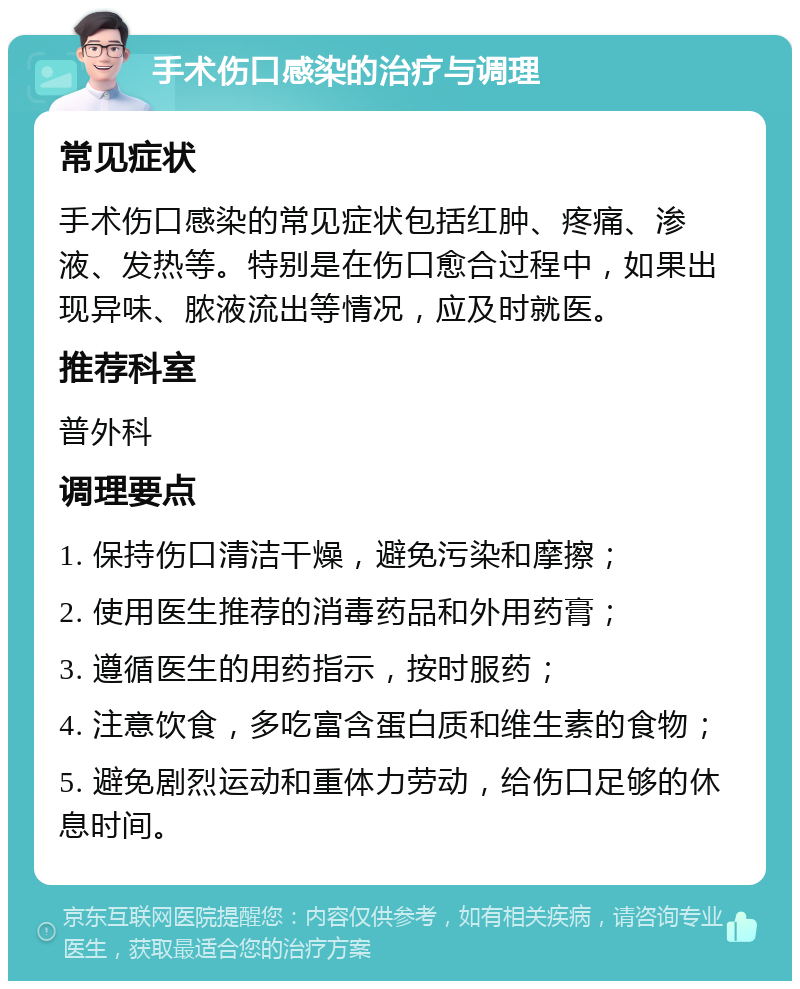 手术伤口感染的治疗与调理 常见症状 手术伤口感染的常见症状包括红肿、疼痛、渗液、发热等。特别是在伤口愈合过程中，如果出现异味、脓液流出等情况，应及时就医。 推荐科室 普外科 调理要点 1. 保持伤口清洁干燥，避免污染和摩擦； 2. 使用医生推荐的消毒药品和外用药膏； 3. 遵循医生的用药指示，按时服药； 4. 注意饮食，多吃富含蛋白质和维生素的食物； 5. 避免剧烈运动和重体力劳动，给伤口足够的休息时间。