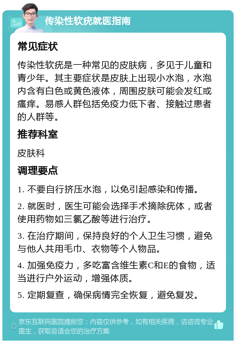 传染性软疣就医指南 常见症状 传染性软疣是一种常见的皮肤病，多见于儿童和青少年。其主要症状是皮肤上出现小水泡，水泡内含有白色或黄色液体，周围皮肤可能会发红或瘙痒。易感人群包括免疫力低下者、接触过患者的人群等。 推荐科室 皮肤科 调理要点 1. 不要自行挤压水泡，以免引起感染和传播。 2. 就医时，医生可能会选择手术摘除疣体，或者使用药物如三氯乙酸等进行治疗。 3. 在治疗期间，保持良好的个人卫生习惯，避免与他人共用毛巾、衣物等个人物品。 4. 加强免疫力，多吃富含维生素C和E的食物，适当进行户外运动，增强体质。 5. 定期复查，确保病情完全恢复，避免复发。