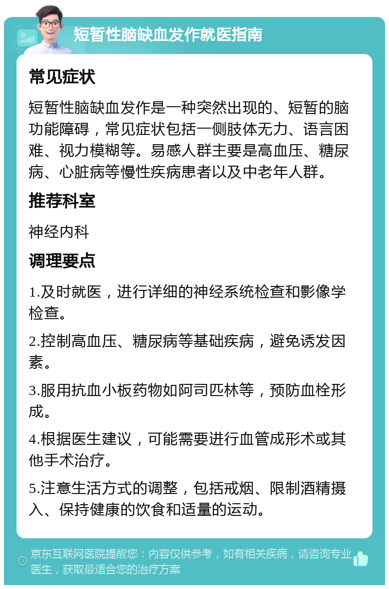 短暂性脑缺血发作就医指南 常见症状 短暂性脑缺血发作是一种突然出现的、短暂的脑功能障碍，常见症状包括一侧肢体无力、语言困难、视力模糊等。易感人群主要是高血压、糖尿病、心脏病等慢性疾病患者以及中老年人群。 推荐科室 神经内科 调理要点 1.及时就医，进行详细的神经系统检查和影像学检查。 2.控制高血压、糖尿病等基础疾病，避免诱发因素。 3.服用抗血小板药物如阿司匹林等，预防血栓形成。 4.根据医生建议，可能需要进行血管成形术或其他手术治疗。 5.注意生活方式的调整，包括戒烟、限制酒精摄入、保持健康的饮食和适量的运动。