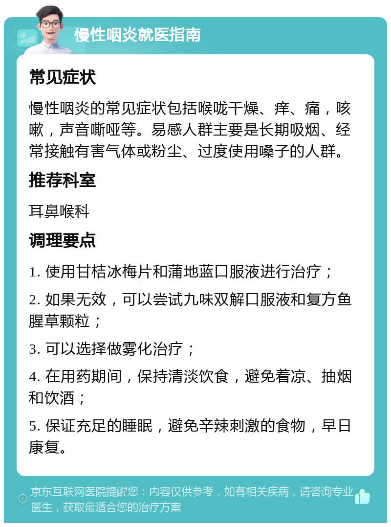 慢性咽炎就医指南 常见症状 慢性咽炎的常见症状包括喉咙干燥、痒、痛，咳嗽，声音嘶哑等。易感人群主要是长期吸烟、经常接触有害气体或粉尘、过度使用嗓子的人群。 推荐科室 耳鼻喉科 调理要点 1. 使用甘桔冰梅片和蒲地蓝口服液进行治疗； 2. 如果无效，可以尝试九味双解口服液和复方鱼腥草颗粒； 3. 可以选择做雾化治疗； 4. 在用药期间，保持清淡饮食，避免着凉、抽烟和饮酒； 5. 保证充足的睡眠，避免辛辣刺激的食物，早日康复。