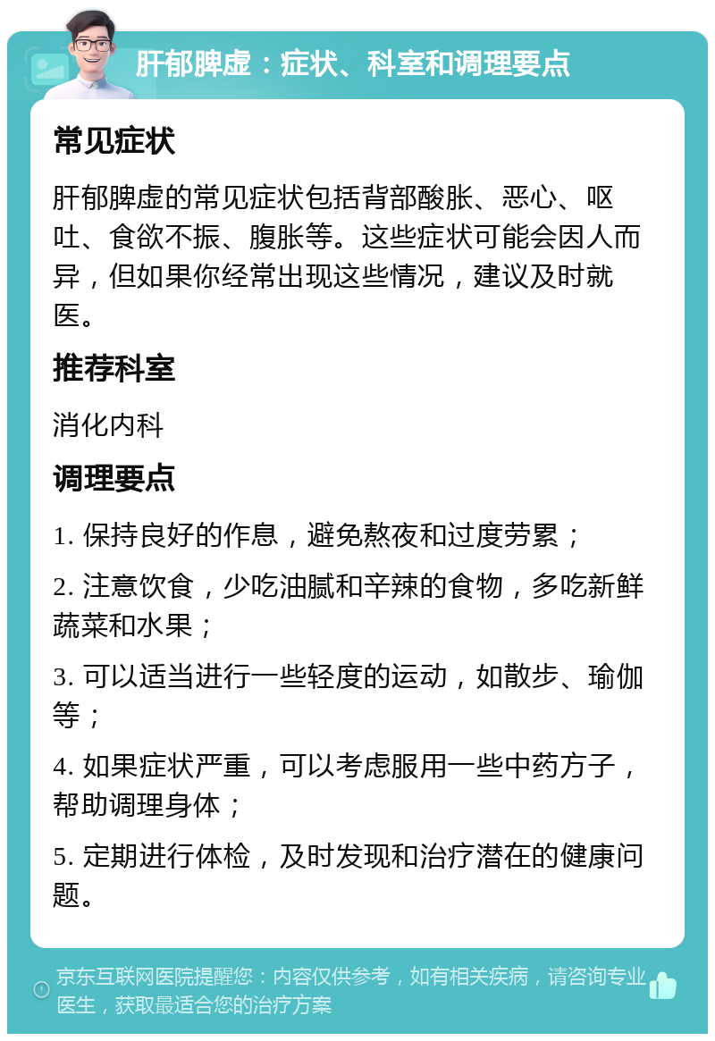 肝郁脾虚：症状、科室和调理要点 常见症状 肝郁脾虚的常见症状包括背部酸胀、恶心、呕吐、食欲不振、腹胀等。这些症状可能会因人而异，但如果你经常出现这些情况，建议及时就医。 推荐科室 消化内科 调理要点 1. 保持良好的作息，避免熬夜和过度劳累； 2. 注意饮食，少吃油腻和辛辣的食物，多吃新鲜蔬菜和水果； 3. 可以适当进行一些轻度的运动，如散步、瑜伽等； 4. 如果症状严重，可以考虑服用一些中药方子，帮助调理身体； 5. 定期进行体检，及时发现和治疗潜在的健康问题。